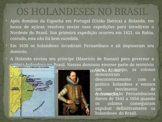  Após domínio da Espanha em Portugal (União Ibérica) a Holanda, em
busca de açúcar, resolveu enviar suas expedições para invadirem o
Nordeste do Brasil. Sua primeira expedição ocorreu em 1621, na Bahia,
contudo, esta não foi bem sucedida.
 Em 1630 os holandeses invadiram Pernambuco e ali impuseram seu
domínio.
 A Holanda enviou seu príncipe (Maurício de Nassau) para governar a
colônia holandesa no Brasil. Nassau dominou enorme parte do território
nordestino e os portos que forneciam escravos, na África.
OS HOLANDESES NO BRASIL
A Insurreição Pernambucana
durou de 1645 a 1654 quando
os colonos conseguiram
expulsar definitivamente os
holandeses do Brasil.
Com o tempo, os colonos
demonstram
descontentamento com a
política holandesa e estoura
um movimento de
contestação.
 