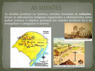 As missões jesuíticas na América, também chamadas de reduções,
foram os aldeamentos indígenas organizados e administrados pelos
padres jesuítas. O objetivo principal das missões jesuíticas foi o de
evangelizar e catequizar os nativos.
AS MISSÕES
 