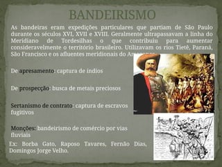 BANDEIRISMO
De apresamento: captura de índios
De prospecção: busca de metais preciosos
Sertanismo de contrato: captura de escravos
fugitivos
Ex: Borba Gato, Raposo Tavares, Fernão Dias,
Domingos Jorge Velho.
Monções: bandeirismo de comércio por vias
fluviais
As bandeiras eram expedições particulares que partiam de São Paulo
durante os séculos XVI, XVII e XVIII. Geralmente ultrapassavam a linha do
Meridiano de Tordesilhas o que contribuiu para aumentar
consideravelmente o território brasileiro. Utilizavam os rios Tietê, Paraná,
São Francisco e os afluentes meridionais do Amazonas.
 
