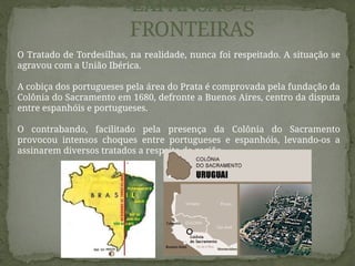 O Tratado de Tordesilhas, na realidade, nunca foi respeitado. A situação se
agravou com a União Ibérica.
A cobiça dos portugueses pela área do Prata é comprovada pela fundação da
Colônia do Sacramento em 1680, defronte a Buenos Aires, centro da disputa
entre espanhóis e portugueses.
O contrabando, facilitado pela presença da Colônia do Sacramento
provocou intensos choques entre portugueses e espanhóis, levando-os a
assinarem diversos tratados a respeito da região.
EXPANSÃO E
FRONTEIRAS
 