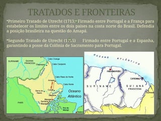 TRATADOS E FRONTEIRAS
•Primeiro Tratado de Utrecht (1713) Firmado entre Portugal e a França para
estabelecer os limites entre os dois paises na costa norte do Brasil. Defendia
a posição brasileira na questão do Amapá.
•Segundo Tratado de Utrecht (1715) Firmado entre Portugal e a Espanha,
garantindo a posse da Colônia de Sacramento para Portugal.
 