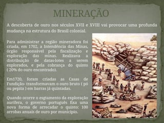 A descoberta de ouro nos séculos XVII e XVIII vai provocar uma profunda
mudança na estrutura do Brasil colonial.
MINERAÇÃO
Para administrar a região mineradora foi
criada, em 1702, a Intendência das Minas,
órgão responsável pela fiscalização e
exploração das minas. Realizava a
distribuição de datas-lotes a serem
explorados, e pela cobrança do quinto
( 20% do ouro encontrado).
Em1720, foram criadas as Casas de
Fundição- transformavam o ouro bruto ( pó
ou pepita ) em barras já quintadas.
Quando ocorre o esgtamento da exploração
aurífera, o governo português fixa uma
nova forma de arrecadar o quinto: 100
arrobas anuais de ouro por município.
 