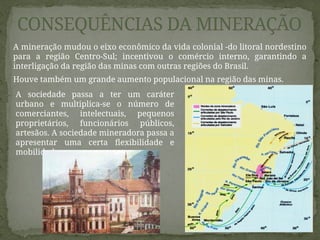 CONSEQUÊNCIAS DA MINERAÇÃO
A mineração mudou o eixo econômico da vida colonial -do litoral nordestino
para a região Centro-Sul; incentivou o comércio interno, garantindo a
interligação da região das minas com outras regiões do Brasil.
Houve também um grande aumento populacional na região das minas.
A sociedade passa a ter um caráter
urbano e multiplica-se o número de
comerciantes, intelectuais, pequenos
proprietários, funcionários públicos,
artesãos. A sociedade mineradora passa a
apresentar uma certa flexibilidade e
mobilidade.
 