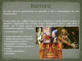 Barroco
Na arte barroca predominam as emoções e não o racionalismo da arte
renascentista.
É uma época de conflitos espirituais e religiosos. O estilo barroco traduz a
tentativa angustiante de conciliar forças antagônicas: bem e mal; Deus e
Diabo; céu e terra; pureza e pecado; alegria e tristeza; paganismo e
cristianismo; espírito e matéria.
Características são:
* emocional sobre o racional;
* efeitos decorativos e visuais
* entrelaçamento entre a
arquitetura e escultura;
* violentos contrastes de luz e
sombra;
* pintura com efeitos
ilusionistas
 