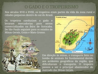 O GADO E O TROPEIRISMO
Nos séculos XVII e XVIII, os tropeiros eram partes da vida da zona rural e
cidades pequenas dentro do sul do Brasil.
Os tropeiros conduziam o gado e
levaram mercadorias para serem
comercializadas na feira de Sorocaba.
De São Paulo seguiam para os estados de
Minas Gerais, Goiás e Mato Grosso.
Em direção às minas, o transporte feito no
lombo de animais foi fundamental devido
aos acidentes geográficos da região, que
dificultavam o transporte. O tropeiro
passou a ser o principal abastecedor do
mercado das Minas Gerais.
 