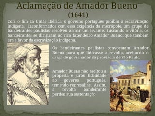 Aclamação de Amador Bueno
(1641)
Com o fim da União Ibérica, o governo português proibiu a escravização
indígena. Inconformados com essa exigência da metrópole, um grupo de
bandeirantes paulistas resolveu armar um levante. Buscando a vitória, os
bandeirantes se dirigiram ao rico fazendeiro Amador Bueno, que também
era a favor da escravização indígena.
Os bandeirantes paulistas convocaram Amador
Bueno para que liderasse a revolta, aceitando o
cargo de governador da província de São Paulo.
Amador Bueno não aceitou a
proposta e jurou fidelidade
ao governo português,
temendo represálias. Assim,
a revolta bandeirante
perdeu sua sustentação
 