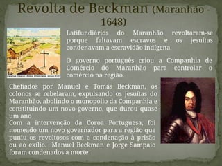 Latifundiários do Maranhão revoltaram-se
porque faltavam escravos e os jesuítas
condenavam a escravidão indígena.
O governo português criou a Companhia de
Comércio do Maranhão para controlar o
comércio na região.
Com a intervenção da Coroa Portuguesa, foi
nomeado um novo governador para a região que
puniu os revoltosos com a condenação à prisão
ou ao exílio. Manuel Beckman e Jorge Sampaio
foram condenados à morte.
Revolta de Beckman (Maranhão -
1648)
Chefiados por Manuel e Tomas Beckman, os
colonos se rebelaram, expulsando os jesuítas do
Maranhão, abolindo o monopólio da Companhia e
constituindo um novo governo, que durou quase
um ano
 