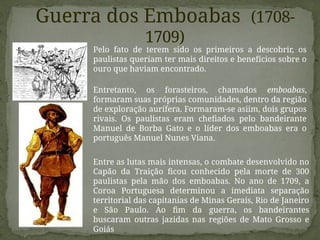 Guerra dos Emboabas (1708-
1709)
Pelo fato de terem sido os primeiros a descobrir, os
paulistas queriam ter mais direitos e benefícios sobre o
ouro que haviam encontrado.
Entretanto, os forasteiros, chamados emboabas,
formaram suas próprias comunidades, dentro da região
de exploração aurífera. Formaram-se asiim, dois grupos
rivais. Os paulistas eram chefiados pelo bandeirante
Manuel de Borba Gato e o líder dos emboabas era o
português Manuel Nunes Viana.
Entre as lutas mais intensas, o combate desenvolvido no
Capão da Traição ficou conhecido pela morte de 300
paulistas pela mão dos emboabas. No ano de 1709, a
Coroa Portuguesa determinou a imediata separação
territorial das capitanias de Minas Gerais, Rio de Janeiro
e São Paulo. Ao fim da guerra, os bandeirantes
buscaram outras jazidas nas regiões de Mato Grosso e
Goiás
 