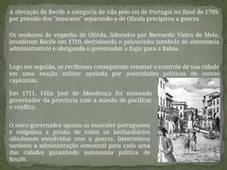 Os senhores de engenho de Olinda, liderados por Bernardo Vieira de Melo,
invadiram Recife em 1710, derrubando o pelourinho (símbolo de autonomia
administrativa) e obrigando o governador a fugir para a Bahia.
A elevação de Recife a categoria de vila pelo rei de Portugal no final de 1709,
por pressão dos "mascates" separando-a de Olinda precipitou a guerra.
Logo em seguida, os recifenses conseguiram retomar o controle de sua cidade
em uma reação militar apoiada por autoridades políticas de outras
capitanias.
Em 1711, Félix José de Mendonça foi nomeado
governador da província com a missão de pacificar
o conflito.
O novo governador apoiou os mascates portugueses
e estipulou a prisão de todos os latifundiários
olindenses envolvidos com a guerra. Determinou
também a administração semestral para cada uma
das cidades garantindo autonomia política de
Recife.
 