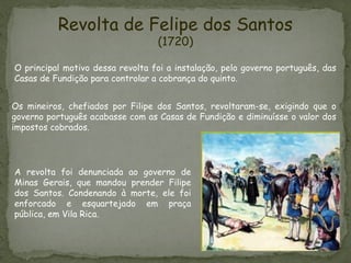 Revolta de Felipe dos Santos
(1720)
Os mineiros, chefiados por Filipe dos Santos, revoltaram-se, exigindo que o
governo português acabasse com as Casas de Fundição e diminuísse o valor dos
impostos cobrados.
O principal motivo dessa revolta foi a instalação, pelo governo português, das
Casas de Fundição para controlar a cobrança do quinto.
A revolta foi denunciada ao governo de
Minas Gerais, que mandou prender Filipe
dos Santos. Condenando à morte, ele foi
enforcado e esquartejado em praça
pública, em Vila Rica.
 
