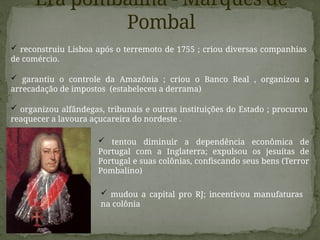 Era pombalina - Marquês de
Pombal
 garantiu o controle da Amazônia ; criou o Banco Real , organizou a
arrecadação de impostos (estabeleceu a derrama)
 reconstruiu Lisboa após o terremoto de 1755 ; criou diversas companhias
de comércio.
 organizou alfândegas, tribunais e outras instituições do Estado ; procurou
reaquecer a lavoura açucareira do nordeste .
 tentou diminuir a dependência econômica de
Portugal com a Inglaterra; expulsou os jesuítas de
Portugal e suas colônias, confiscando seus bens (Terror
Pombalino)
 mudou a capital pro RJ; incentivou manufaturas
na colônia
 