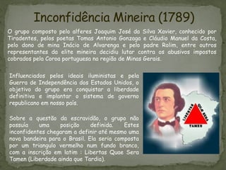 O grupo composto pelo alferes Joaquim José da Silva Xavier, conhecido por
Tiradentes, pelos poetas Tomas Antonio Gonzaga e Cláudio Manuel da Costa,
pelo dono de mina Inácio de Alvarenga e pelo padre Rolim, entre outros
representantes da elite mineira decidiu lutar contra os abusivos impostos
cobrados pela Coroa portuguesa na região de Minas Gerais.
Sobre a questão da escravidão, o grupo não
possuía uma posição definida. Estes
inconfidentes chegaram a definir até mesmo uma
nova bandeira para o Brasil. Ela seria composta
por um triangulo vermelho num fundo branco,
com a inscrição em latim : Libertas Quae Sera
Tamen (Liberdade ainda que Tardia).
Inconfidência Mineira (1789)
Influenciados pelos ideais iluministas e pela
Guerra de Independência dos Estados Unidos, o
objetivo do grupo era conquistar a liberdade
definitiva e implantar o sistema de governo
republicano em nosso país.
 