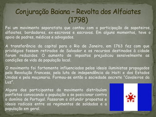 Conjuração Baiana – Revolta dos Alfaiates
(1798)
Foi um movimento separatista que contou com a participação de sapateiros,
alfaiates, bordadores, ex-escravos e escravos. Em alguns momentos, teve o
apoio de padres, médicos e advogados.
A transferência da capital para o Rio de Janeiro, em 1763 fez com que
privilégios fossem retirados de Salvador e os recursos destinados à cidade
foram reduzidos. O aumento de impostos prejudicou sensivelmente as
condições de vida da população local.
O movimento foi fortemente influenciados pelos ideais iluministas propagados
pela Revolução francesa, pela luta de independência do Haiti e dos Estados
Unidos e pela maçonaria. Formou-se então a sociedade secrete “Cavaleiros da
Luz”.
Alguns dos participantes do movimento distribuíam
panfletos convocando a população a se posicionar contra
o domínio de Portugal. Passaram a difundir propostas e
ideais radicais entre os regimentos de soldados e a
população em geral.
 
