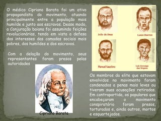 Os membros da elite que estavam
envolvidos no movimento foram
condenados a penas mais leves ou
tiveram suas acusações retiradas.
Em contrapartida, os populares que
encabeçaram o movimento
conspiratório foram presos,
torturados e, ainda outros, mortos
e esquartejados.
O médico Cipriano Barata foi um ativo
propagandista do movimento, atuando
principalmente entre a população mais
humilde e junto aos escravos. Desse modo,
a Conjuração baiana foi assumindo feições
revolucionárias, tendo em vista a defesa
dos interesses das camadas sociais mais
pobres, dos humildes e dos escravos.
Com a delação do movimento, seus
representantes foram presos pelas
autoridades
Cipriano Barata
 