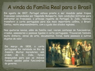 A vinda da Família Real para o Brasil
Em agosto de 1807, Portugal estava preste a ser invadido pelas tropas
francesas comandadas por Napoleão Bonaparte. Sem condições militares para
enfrentar os franceses, o príncipe regente de Portugal, D. João, resolveu
transferir a corte portuguesa para sua mais importante colônia, o Brasil.
Contou, neste empreendimento, com a ajuda dos aliados ingleses.
Nos quatorze navios, além da família real, vieram centenas de funcionários,
criados, assessores e pessoas ligadas à corte portuguesa. Trouxeram também
muito dinheiro, obras de arte, documentos, livros, bens pessoais e outros
objetos de valor.
Em março de 1808, a corte
portuguesa foi instalada no Rio de
Janeiro. Muitos moradores, sob
ordem de D. João, foram
despejados para que os imóveis
fossem usados pelos funcionários
do governo.
 