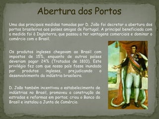 Abertura dos Portos
Uma das principais medidas tomadas por D. João foi decretar a abertura dos
portos brasileiros aos países amigos de Portugal. A principal beneficiada com
a medida foi à Inglaterra, que passou a ter vantagens comerciais e dominar o
comércio com o Brasil.
D. João também incentivou o estabelecimento de
indústrias no Brasil, promoveu a construção de
estradas e reformas em portos; criou o Banco do
Brasil e instalou a Junta de Comércio.
Os produtos ingleses chegavam ao Brasil com
impostos de 15%, enquanto de outros países
deveriam pagar 24% (Tratados de 1810). Este
privilégio fez com que nosso país fosse inundado
por produtos ingleses, prejudicando o
desenvolvimento da indústria brasileira.
 