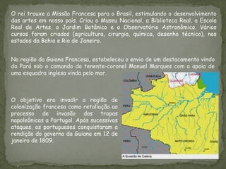 O rei trouxe a Missão Francesa para o Brasil, estimulando o desenvolvimento
das artes em nosso país. Criou o Museu Nacional, a Biblioteca Real, a Escola
Real de Artes, o Jardim Botânico e o Observatório Astronômico. Vários
cursos foram criados (agricultura, cirurgia, química, desenho técnico), nos
estados da Bahia e Rio de Janeiro.
O objetivo era invadir a região de
colonização francesa como retaliação ao
processo de invasão das tropas
napoleônicas a Portugal. Após sucessivos
ataques, os portugueses conquistaram a
rendição do governo da Guiana em 12 de
janeiro de 1809.
Na região da Guiana Francesa, estabeleceu o envio de um destacamento vindo
do Pará sob o comando do tenente-coronel Manuel Marques com o apoio de
uma esquadra inglesa vinda pelo mar.
 