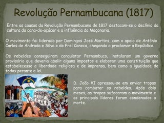 Revolução Pernambucana (1817)
Entre as causas da Revolução Pernambucana de 1817 destacam-se o declínio da
cultura da cana-de-açúcar e a influência da Maçonaria.
Os rebeldes conseguiram conquistar Pernambuco, instalaram um governo
provisório que deveria abolir alguns impostos e elaborar uma constituição que
estabelecesse a liberdade religiosa e de imprensa, bem como a igualdade de
todos perante a lei.
O movimento foi liderado por Domingos José Martins, com o apoio de Antônio
Carlos de Andrada e Silva e do Frei Caneca, chegando a proclamar a República.
D. João VI apressou-se em enviar tropas
para combater os rebeldes. Após dois
meses, as tropas sufocaram o movimento e
os principais líderes foram condenados a
morte.
 