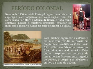 No ano de 1530, o rei de Portugal organizou a primeira
expedição com objetivos de colonização. Esta foi
comandada por Martin Afonso de Souza e tinha como
objetivos: povoar o território brasileiro, expulsar os
invasores e iniciar o cultivo de cana-de-açúcar no Brasil.
PERÍODO COLONIAL
Para melhor organizar a colônia, o
rei resolveu dividir o Brasil em
Capitanias Hereditárias. O território
foi dividido em faixas de terras que
foram doadas aos donatários. Estes
podiam explorar os recursos da
terra, porém ficavam encarregados
de povoar, proteger e estabelecer o
cultivo da cana-de-açúcar.
 