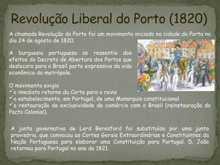 Revolução Liberal do Porto (1820)
A chamada Revolução do Porto foi um movimento iniciado na cidade do Porto no
dia 24 de agosto de 1820.
A burguesia portuguesa se ressentia dos
efeitos do Decreto de Abertura dos Portos que
deslocara para o Brasil parte expressiva da vida
econômica da metrópole.
O movimento exigia
o imediato retorno da Corte para o reino
o estabelecimento, em Portugal, de uma Monarquia constitucional
a restauração da exclusividade de comércio com o Brasil (reinstauração do
Pacto Colonial).
A junta governativa de Lord Beresford foi substituída por uma junta
provisória, que convocou as Cortes Gerais Extraordinárias e Constituintes da
Nação Portuguesa para elaborar uma Constituição para Portugal. D. João
retornou para Portugal no ano de 1821.
 