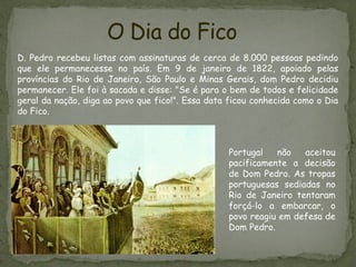 O Dia do Fico
D. Pedro recebeu listas com assinaturas de cerca de 8.000 pessoas pedindo
que ele permanecesse no país. Em 9 de janeiro de 1822, apoiado pelas
províncias do Rio de Janeiro, São Paulo e Minas Gerais, dom Pedro decidiu
permanecer. Ele foi à sacada e disse: "Se é para o bem de todos e felicidade
geral da nação, diga ao povo que fico!". Essa data ficou conhecida como o Dia
do Fico.
Portugal não aceitou
pacificamente a decisão
de Dom Pedro. As tropas
portuguesas sediadas no
Rio de Janeiro tentaram
forçá-lo a embarcar, o
povo reagiu em defesa de
Dom Pedro.
 