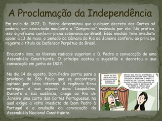 A Proclamação da Independência
Em maio de 1822, D. Pedro determinou que qualquer decreto das Cortes só
poderia ser executado mediante o "Cumpra-se" assinado por ele. Na prática,
isso significava conferir plena soberania ao Brasil. Essa medida teve imediato
apoio: a 13 de maio, o Senado da Câmara do Rio de Janeiro conferiu ao príncipe
regente o título de Defensor Perpétuo do Brasil.
Enquanto isso, os liberais radicais sugeriam a D. Pedro a convocação de uma
Assembléia Constituinte. O príncipe acatou a sugestão e decretou a sua
convocação em junho de 1822.
No dia 14 de agosto, Dom Pedro partiu para a
província de São Paulo que se encontrava
agitada por lutas internas. A regência ficou
entregue à sua esposa dona Leopoldina.
Durante a sua ausência, chega ao Rio de
Janeiro uma carta das Cortes Portuguesas, na
qual exigia a volta imediata de Dom Pedro à
Portugal e a anulação da convocação da
Assembléia Nacional Constituinte.
 