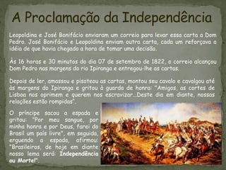 A Proclamação da Independência
Leopoldina e José Bonifácio enviaram um correio para levar essa carta a Dom
Pedro. José Bonifácio e Leopoldina enviam outra carta, cada um reforçava a
idéia de que havia chegado a hora de tomar uma decisão.
Às 16 horas e 30 minutos do dia 07 de setembro de 1822, o correio alcançou
Dom Pedro nas margens do rio Ipiranga e entregou-lhe as cartas.
Depois de ler, amassou e pisoteou as cartas, montou seu cavalo e cavalgou até
às margens do Ipiranga e gritou à guarda de honra: "Amigos, as cortes de
Lisboa nos oprimem e querem nos escravizar...Deste dia em diante, nossas
relações estão rompidas“.
O príncipe sacou a espada e
gritou: "Por meu sangue, por
minha honra e por Deus, farei do
Brasil um país livre", em seguida,
erguendo a espada, afirmou:
"Brasileiros, de hoje em diante
nosso lema será: Independência
ou Morte!".
 