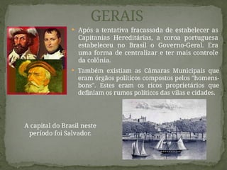 Também existiam as Câmaras Municipais que
eram órgãos políticos compostos pelos "homens-
bons". Estes eram os ricos proprietários que
definiam os rumos políticos das vilas e cidades.
OS GOVERNOS
GERAIS
 Após a tentativa fracassada de estabelecer as
Capitanias Hereditárias, a coroa portuguesa
estabeleceu no Brasil o Governo-Geral. Era
uma forma de centralizar e ter mais controle
da colônia.
A capital do Brasil neste
período foi Salvador.
 