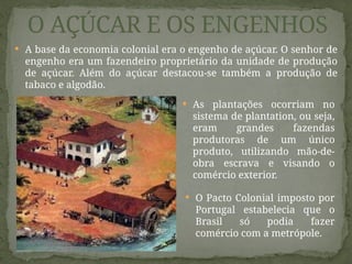  A base da economia colonial era o engenho de açúcar. O senhor de
engenho era um fazendeiro proprietário da unidade de produção
de açúcar. Além do açúcar destacou-se também a produção de
tabaco e algodão.
O AÇÚCAR E OS ENGENHOS
 O Pacto Colonial imposto por
Portugal estabelecia que o
Brasil só podia fazer
comércio com a metrópole.
 As plantações ocorriam no
sistema de plantation, ou seja,
eram grandes fazendas
produtoras de um único
produto, utilizando mão-de-
obra escrava e visando o
comércio exterior.
 