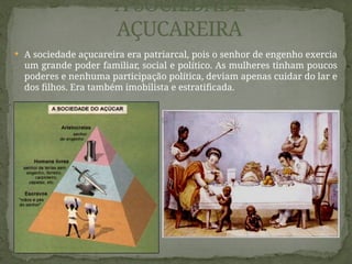  A sociedade açucareira era patriarcal, pois o senhor de engenho exercia
um grande poder familiar, social e político. As mulheres tinham poucos
poderes e nenhuma participação política, deviam apenas cuidar do lar e
dos filhos. Era também imobilista e estratificada.
A SOCIEDADE
AÇUCAREIRA
 