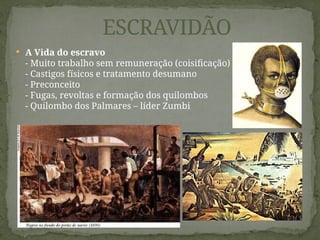  A Vida do escravo
- Muito trabalho sem remuneração (coisificação)
- Castigos físicos e tratamento desumano
- Preconceito
- Fugas, revoltas e formação dos quilombos
- Quilombo dos Palmares – líder Zumbi
ESCRAVIDÃO
 
