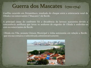 Guerra dos Mascates (1710-1714)
Conflito ocorrido em Pernambuco, resultado do choque entre a aristocracia rural de
Olinda e os comerciantes ("Mascates") de Recife.
A principal causa do confronto foi a decadência da lavoura açucareira devido a
concorrência antilhana que levou os senhores de engenho de Olinda a endividar-se
com os comerciantes de Recife.
Olinda era Vila, possuía Câmara Municipal e tinha autonomia em relação a Recife,
que era sua comarca e subordinada administrativamente.
 