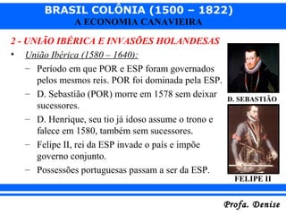 BRASIL COLÔNIA (1500 – 1822)
Profa. DeniseProfa. Denise
A ECONOMIA CANAVIEIRA
2 - UNIÃO IBÉRICA E INVASÕES HOLANDESAS
• União Ibérica (1580 – 1640):
– Período em que POR e ESP foram governados
pelos mesmos reis. POR foi dominada pela ESP.
– D. Sebastião (POR) morre em 1578 sem deixar
sucessores.
– D. Henrique, seu tio já idoso assume o trono e
falece em 1580, também sem sucessores.
– Felipe II, rei da ESP invade o país e impõe
governo conjunto.
– Possessões portuguesas passam a ser da ESP.
D. SEBASTIÃO
FELIPE II
 