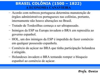BRASIL COLÔNIA (1500 – 1822)
Profa. DeniseProfa. Denise
A ECONOMIA CANAVIEIRA
– Acordo com nobreza portuguesa determina manutenção de
órgãos administrativos portugueses nas colônias, portanto,
internamente não houve alterações no Brasil.
– Tratado de Tordesilhas começa a ser ultrapassado.
– Inimigos da ESP na Europa invadem o BRA em represália ao
governo espanhol.
– HOL, um dos inimigos da ESP é impedida de fazer comércio
em qualquer possessão espanhola.
– Comércio do açúcar no BRA que tinha participação holandesa
é atingido.
– Holandeses invadem o BRA tentando romper o bloqueio
espanhol ao comércio de açúcar.
 