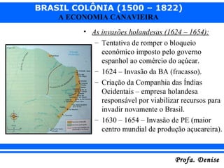 BRASIL COLÔNIA (1500 – 1822)
Profa. DeniseProfa. Denise
A ECONOMIA CANAVIEIRA
• As invasões holandesas (1624 – 1654):
– Tentativa de romper o bloqueio
econômico imposto pelo governo
espanhol ao comércio do açúcar.
– 1624 – Invasão da BA (fracasso).
– Criação da Companhia das Índias
Ocidentais – empresa holandesa
responsável por viabilizar recursos para
invadir novamente o Brasil.
– 1630 – 1654 – Invasão de PE (maior
centro mundial de produção açucareira).
 