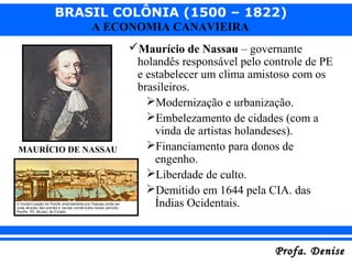 BRASIL COLÔNIA (1500 – 1822)
Profa. DeniseProfa. Denise
A ECONOMIA CANAVIEIRA
Maurício de Nassau – governante
holandês responsável pelo controle de PE
e estabelecer um clima amistoso com os
brasileiros.
Modernização e urbanização.
Embelezamento de cidades (com a
vinda de artistas holandeses).
Financiamento para donos de
engenho.
Liberdade de culto.
Demitido em 1644 pela CIA. das
Índias Ocidentais.
MAURÍCIO DE NASSAU
 