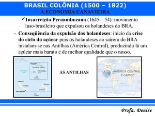 BRASIL COLÔNIA (1500 – 1822)
Profa. DeniseProfa. Denise
A ECONOMIA CANAVIEIRA
Insurreição Pernambucana (1645 – 54): movimento
luso-brasileiro que expulsou os holandeses do BRA.
– Conseqüência da expulsão dos holandeses: início da crise
do ciclo do açúcar pois os holandeses ao saírem do BRA
instalam-se nas Antilhas (América Central), produzindo lá um
açúcar mais barato e de melhor qualidade que o nosso.
AS ANTILHAS
 