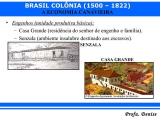 BRASIL COLÔNIA (1500 – 1822)
Profa. DeniseProfa. Denise
A ECONOMIA CANAVIEIRA
• Engenhos (unidade produtiva básica):
– Casa Grande (residência do senhor de engenho e família).
– Senzala (ambiente insalubre destinado aos escravos).
CASA GRANDE
SENZALA
 