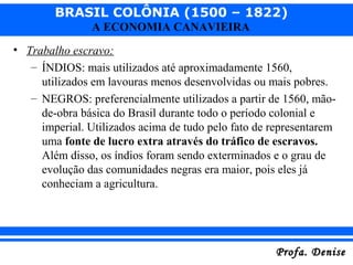BRASIL COLÔNIA (1500 – 1822)
Profa. DeniseProfa. Denise
A ECONOMIA CANAVIEIRA
• Trabalho escravo:
– ÍNDIOS: mais utilizados até aproximadamente 1560,
utilizados em lavouras menos desenvolvidas ou mais pobres.
– NEGROS: preferencialmente utilizados a partir de 1560, mão-
de-obra básica do Brasil durante todo o período colonial e
imperial. Utilizados acima de tudo pelo fato de representarem
uma fonte de lucro extra através do tráfico de escravos.
Além disso, os índios foram sendo exterminados e o grau de
evolução das comunidades negras era maior, pois eles já
conheciam a agricultura.
 