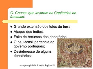 C- Causas que levaram as Capitanias ao fracasso: 
Grande extensão dos lotes de terra; 
Ataque dos índios; 
Falta de recursos dos donatários; 
O pau-brasil pertencia ao governo português; 
Desinteresse de alguns donatários; 
Ataque tupinikim à aldeia Tupinambá.  