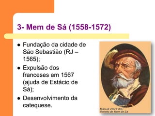 3- Mem de Sá (1558-1572) 
Fundação da cidade de São Sebastião (RJ – 1565); 
Expulsão dos franceses em 1567 (ajuda de Estácio de Sá); 
Desenvolvimento da catequese.  