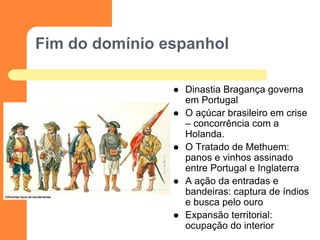 Fim do domínio espanhol 
Dinastia Bragança governa em Portugal 
O açúcar brasileiro em crise – concorrência com a Holanda. 
O Tratado de Methuem: panos e vinhos assinado entre Portugal e Inglaterra 
A ação da entradas e bandeiras: captura de índios e busca pelo ouro 
Expansão territorial: ocupação do interior  