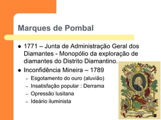 Marques de Pombal 
1771 – Junta de Administração Geral dos Diamantes - Monopólio da exploração de diamantes do Distrito Diamantino. 
Inconfidência Mineira – 1789 
–Esgotamento do ouro (aluvião) 
–Insatisfação popular : Derrama 
–Opressão lusitana 
–Ideário iluminista 