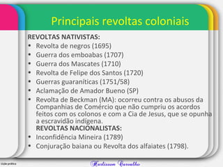Principais revoltas coloniais
REVOLTAS NATIVISTAS:
• Revolta de negros (1695)
• Guerra dos emboabas (1707)
• Guerra dos Mascates (1710)
• Revolta de Felipe dos Santos (1720)
• Guerras guaraníticas (1751/58)
• Aclamação de Amador Bueno (SP)
• Revolta de Beckman (MA): ocorreu contra os abusos da
Companhias de Comércio que não cumpriu os acordos
feitos com os colonos e com a Cia de Jesus, que se opunha
a escravidão indígena.
REVOLTAS NACIONALISTAS:
• Inconfidência Mineira (1789)
• Conjuração baiana ou Revolta dos alfaiates (1798).
 