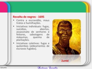 Revolta de negros - 1695
• Contra a escravidão, maus
tratos e humilhações.
• Iniciativas individuais: fugas,
suicídios, abortos,
assassinato de senhores e
feitores, sabotagens de
máquinas, queima de
plantações.
• Iniciativas coletivas: fugas e
quilombos (aldeamentos de
escravos fugidos).
Zumbi
 