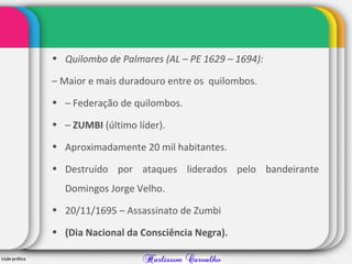 • Quilombo de Palmares (AL – PE 1629 – 1694):
– Maior e mais duradouro entre os quilombos.
• – Federação de quilombos.
• – ZUMBI (último líder).
• Aproximadamente 20 mil habitantes.
• Destruído por ataques liderados pelo bandeirante
Domingos Jorge Velho.
• 20/11/1695 – Assassinato de Zumbi
• (Dia Nacional da Consciência Negra).
 