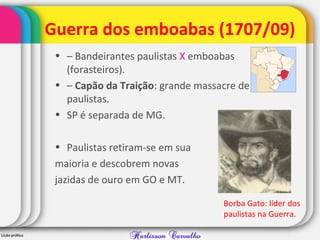 Guerra dos emboabas (1707/09)
• – Bandeirantes paulistas X emboabas
(forasteiros).
• – Capão da Traição: grande massacre de
paulistas.
• SP é separada de MG.
• Paulistas retiram-se em sua
maioria e descobrem novas
jazidas de ouro em GO e MT.
Borba Gato: líder dos
paulistas na Guerra.
 