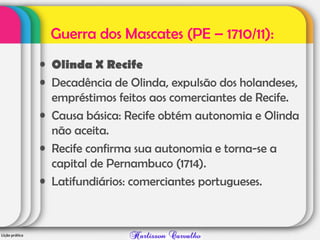Guerra dos Mascates (PE – 1710/11):
• Olinda X Recife
• Decadência de Olinda, expulsão dos holandeses,
empréstimos feitos aos comerciantes de Recife.
• Causa básica: Recife obtém autonomia e Olinda
não aceita.
• Recife confirma sua autonomia e torna-se a
capital de Pernambuco (1714).
• Latifundiários: comerciantes portugueses.
 