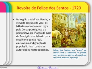Revolta de Felipe dos Santos - 1720
• Na região das Minas Gerais, a
elevada carestia de vida, os
tributos cobrados com rigor
pela Coroa portuguesa e a
perspectiva da criação da Casa
de Fundição e da Moeda para
recolher o quinto real,
causavam a indignação da
população local contra as
autoridades metropolitanas. Felipe dos Santos: seu "crime" de
sonhar com a liberdade foi punido
com a morte no garrote vil, argola de
ferro que apertava o pescoço.
 