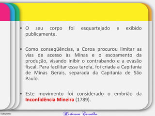 • O seu corpo foi esquartejado e exibido
publicamente.
• Como conseqüências, a Coroa procurou limitar as
vias de acesso às Minas e o escoamento da
produção, visando inibir o contrabando e a evasão
fiscal. Para facilitar essa tarefa, foi criada a Capitania
de Minas Gerais, separada da Capitania de São
Paulo.
• Este movimento foi considerado o embrião da
Inconfidência Mineira (1789).
 